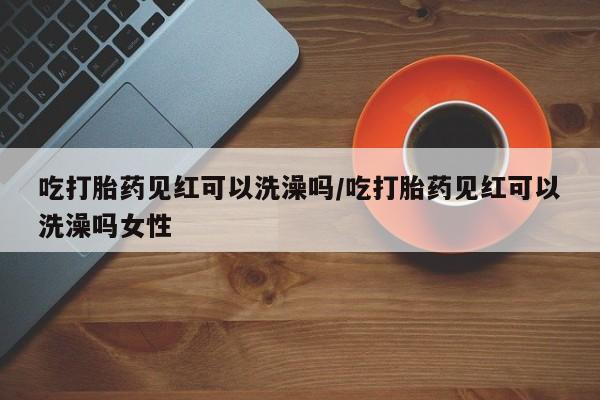 米非司酮片在线购微信吃打胎药见红可以洗澡吗/吃打胎药见红可以洗澡吗女性
