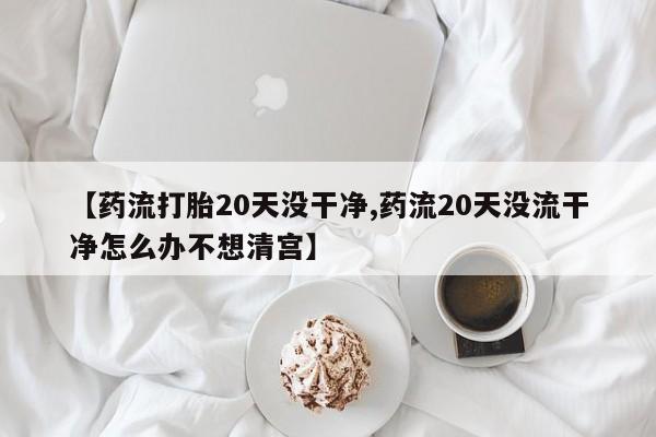 米非司酮片在线购微信【药流打胎20天没干净,药流20天没流干净怎么办不想清宫】