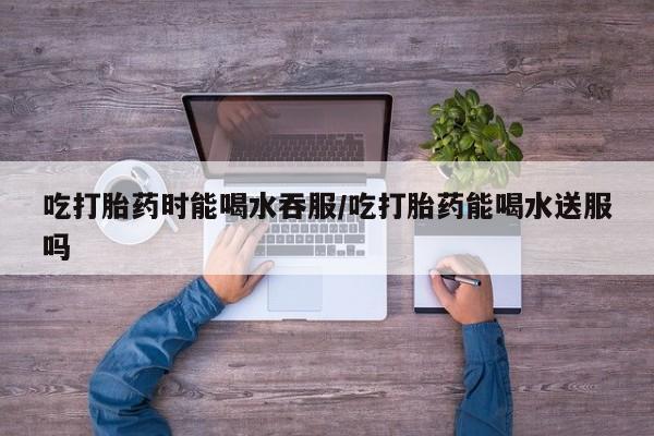 米非司酮片在线购微信吃打胎药时能喝水吞服/吃打胎药能喝水送服吗