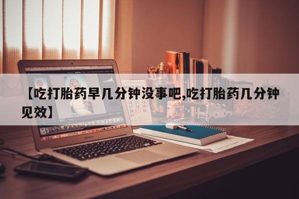 米非司酮片在线购微信【吃打胎药早几分钟没事吧,吃打胎药几分钟见效】