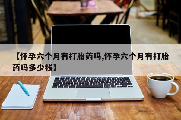 米非司酮片在线购微信【怀孕六个月有打胎药吗,怀孕六个月有打胎药吗多少钱】