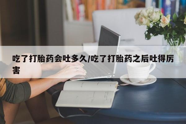 米非司酮片在线购微信吃了打胎药会吐多久/吃了打胎药之后吐得厉害