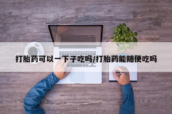 米非司酮片在线购微信打胎药可以一下子吃吗/打胎药能随便吃吗