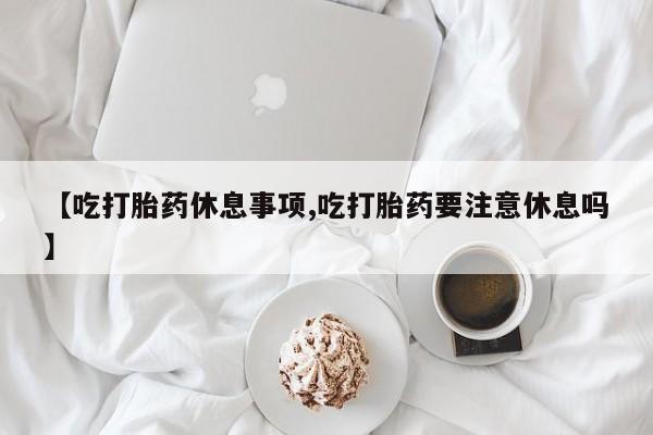 米非司酮片在线购微信【吃打胎药休息事项,吃打胎药要注意休息吗】
