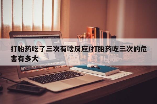 米非司酮片在线购微信打胎药吃了三次有啥反应/打胎药吃三次的危害有多大