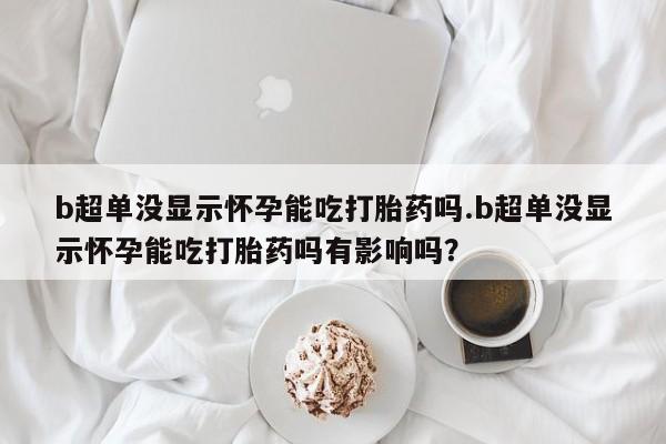米非司酮片在线购微信b超单没显示怀孕能吃打胎药吗.b超单没显示怀孕能吃打胎药吗有影响吗？