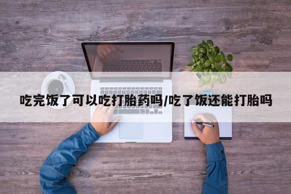 米非司酮片在线购微信吃完饭了可以吃打胎药吗/吃了饭还能打胎吗