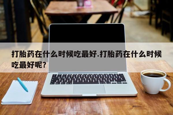 米非司酮片在线购微信打胎药在什么时候吃最好.打胎药在什么时候吃最好呢？