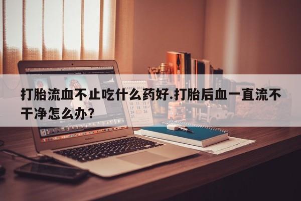 米非司酮片在线购微信打胎流血不止吃什么药好.打胎后血一直流不干净怎么办？