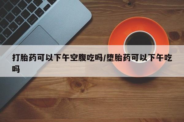 米非司酮片在线购微信打胎药可以下午空腹吃吗/堕胎药可以下午吃吗