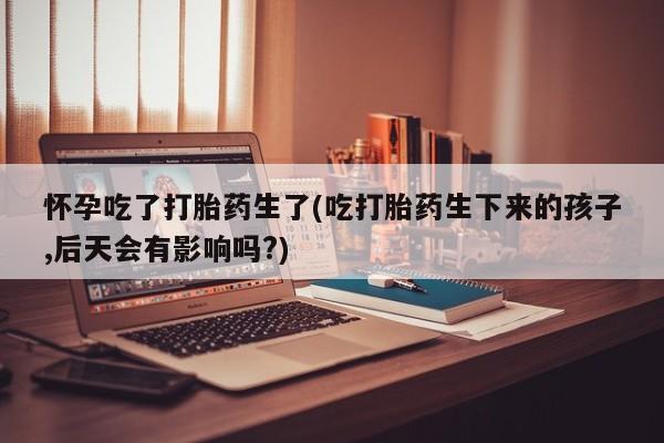 米非司酮片在线购微信怀孕吃了打胎药生了(吃打胎药生下来的孩子,后天会有影响吗?)