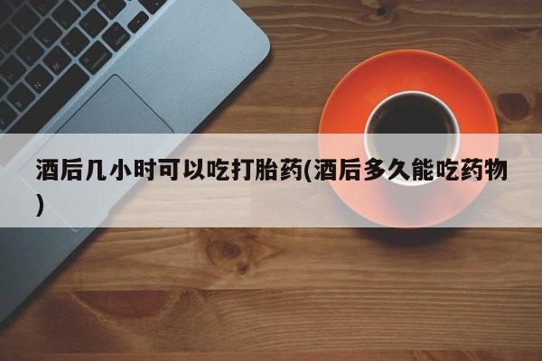 米非司酮片在线购微信酒后几小时可以吃打胎药(酒后多久能吃药物)