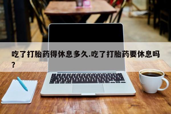 米非司酮片在线购微信吃了打胎药得休息多久.吃了打胎药要休息吗？