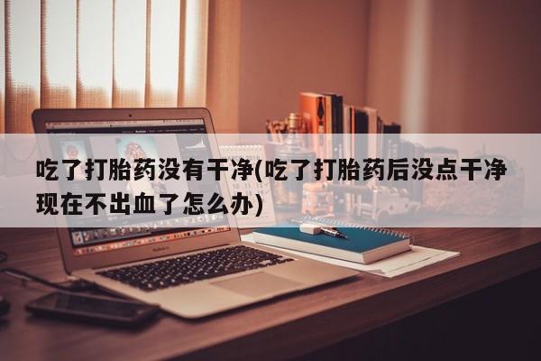 米非司酮片在线购微信吃了打胎药没有干净(吃了打胎药后没点干净现在不出血了怎么办)