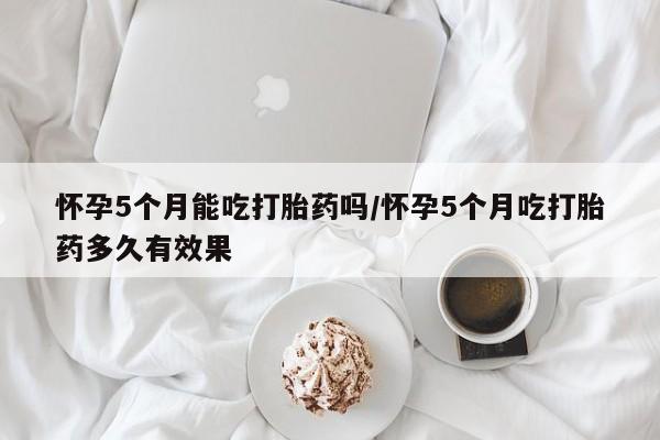 米非司酮片在线购微信怀孕5个月能吃打胎药吗/怀孕5个月吃打胎药多久有效果