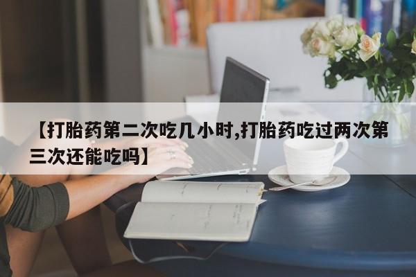 米非司酮片在线购微信【打胎药第二次吃几小时,打胎药吃过两次第三次还能吃吗】