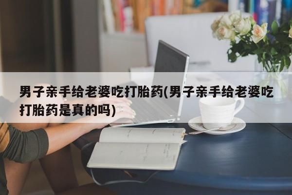 米非司酮片在线购微信男子亲手给老婆吃打胎药(男子亲手给老婆吃打胎药是真的吗)
