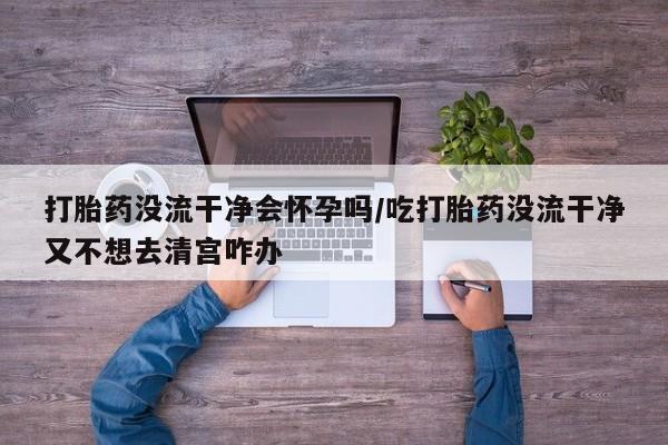 米非司酮片在线购微信打胎药没流干净会怀孕吗/吃打胎药没流干净又不想去清宫咋办