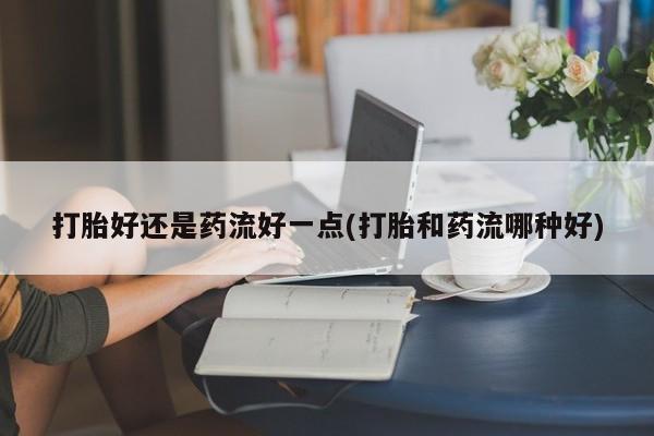米非司酮片在线购微信打胎好还是药流好一点(打胎和药流哪种好)