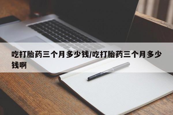 米非司酮片在线购微信吃打胎药三个月多少钱/吃打胎药三个月多少钱啊