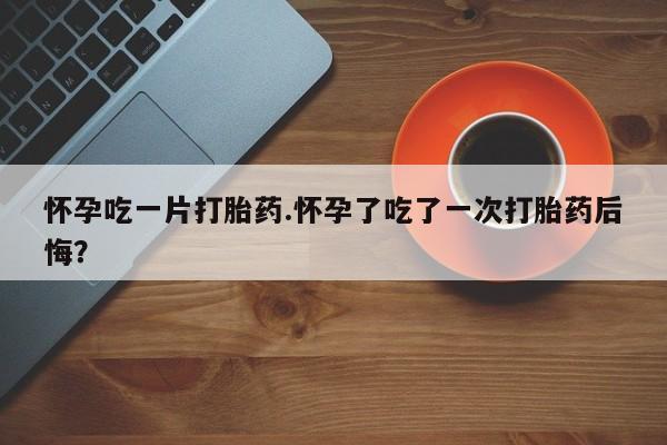 米非司酮片在线购微信怀孕吃一片打胎药.怀孕了吃了一次打胎药后悔？