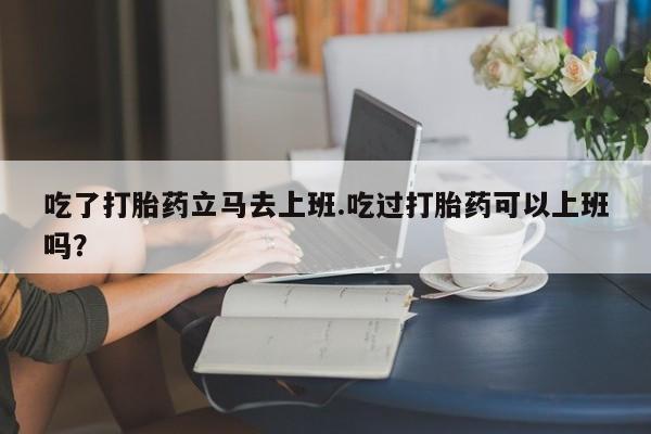 米非司酮片在线购微信吃了打胎药立马去上班.吃过打胎药可以上班吗？
