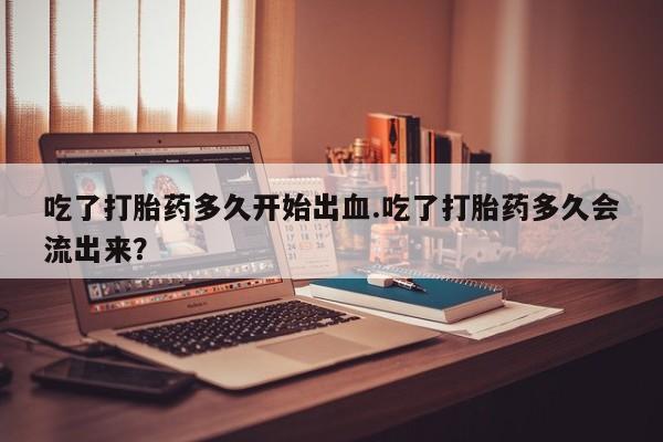 米非司酮片在线购微信吃了打胎药多久开始出血.吃了打胎药多久会流出来？