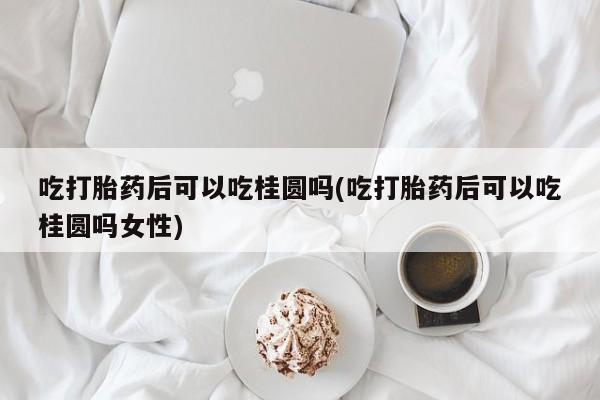 米非司酮片在线购微信吃打胎药后可以吃桂圆吗(吃打胎药后可以吃桂圆吗女性)