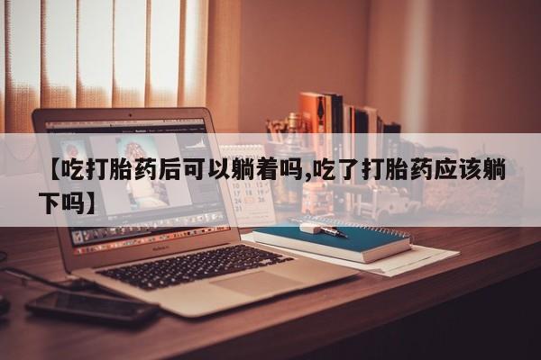 米非司酮片在线购微信【吃打胎药后可以躺着吗,吃了打胎药应该躺下吗】