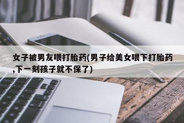 米非司酮片在线购微信女子被男友喂打胎药(男子给美女喂下打胎药,下一刻孩子就不保了)