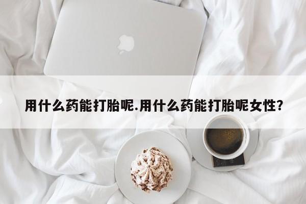 米非司酮片在线购微信用什么药能打胎呢.用什么药能打胎呢女性？