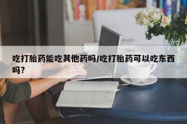 米非司酮片在线购微信吃打胎药能吃其他药吗/吃打胎药可以吃东西吗?