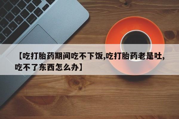 米非司酮片在线购微信【吃打胎药期间吃不下饭,吃打胎药老是吐,吃不了东西怎么办】