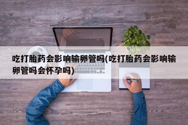 米非司酮片在线购微信吃打胎药会影响输卵管吗(吃打胎药会影响输卵管吗会怀孕吗)