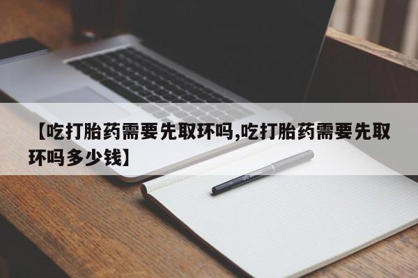 米非司酮片在线购微信【吃打胎药需要先取环吗,吃打胎药需要先取环吗多少钱】