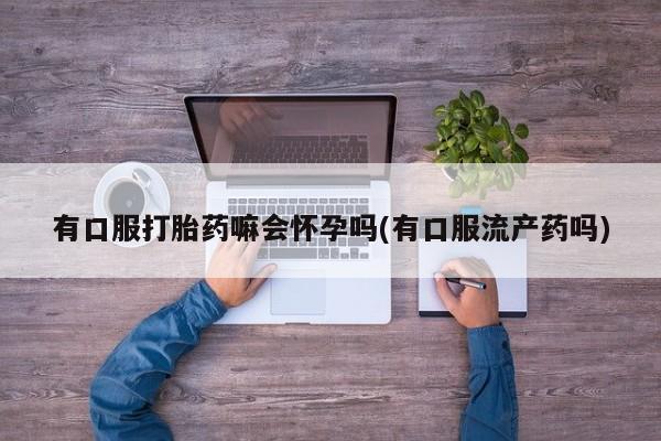 米非司酮片在线购微信有口服打胎药嘛会怀孕吗(有口服流产药吗)