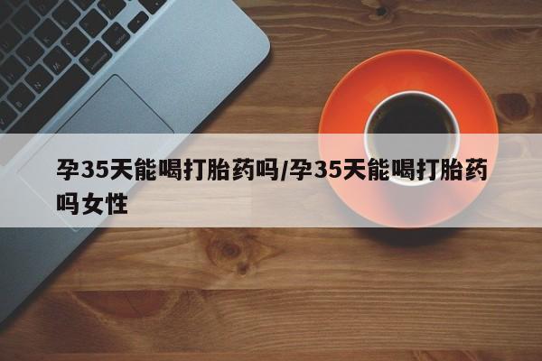 米非司酮片在线购微信孕35天能喝打胎药吗/孕35天能喝打胎药吗女性
