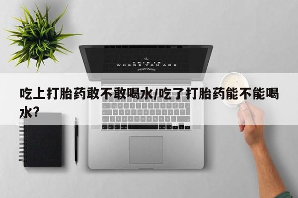 米非司酮片在线购微信吃上打胎药敢不敢喝水/吃了打胎药能不能喝水?