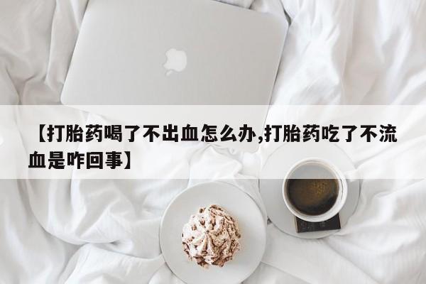米非司酮片在线购微信【打胎药喝了不出血怎么办,打胎药吃了不流血是咋回事】