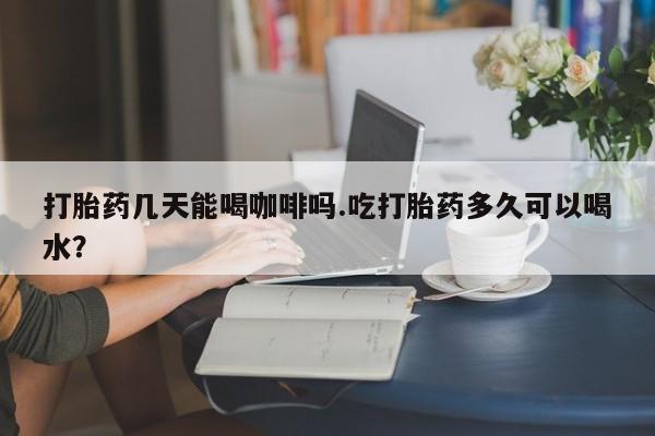 米非司酮片在线购微信打胎药几天能喝咖啡吗.吃打胎药多久可以喝水？