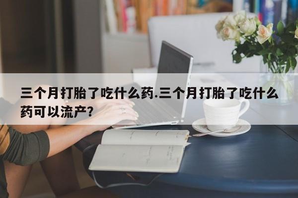米非司酮片在线购微信三个月打胎了吃什么药.三个月打胎了吃什么药可以流产？
