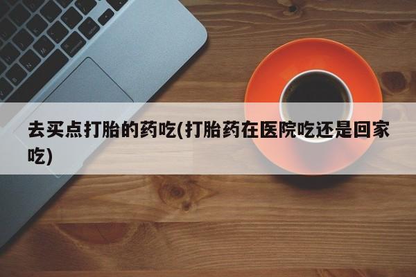 米非司酮片在线购微信去买点打胎的药吃(打胎药在医院吃还是回家吃)