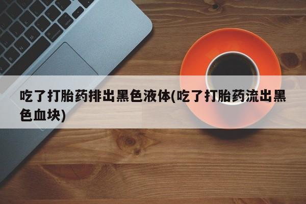 米非司酮片在线购微信吃了打胎药排出黑色液体(吃了打胎药流出黑色血块)