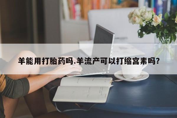 米非司酮片在线购微信羊能用打胎药吗.羊流产可以打缩宫素吗？