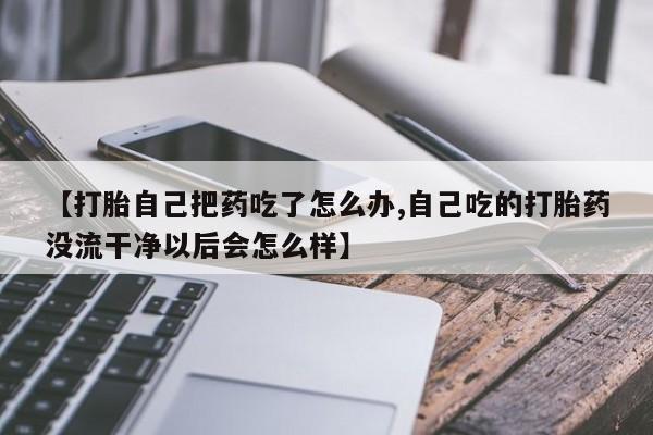 米非司酮片在线购微信【打胎自己把药吃了怎么办,自己吃的打胎药没流干净以后会怎么样】