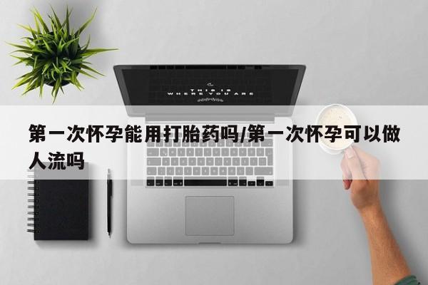 米非司酮片在线购微信第一次怀孕能用打胎药吗/第一次怀孕可以做人流吗
