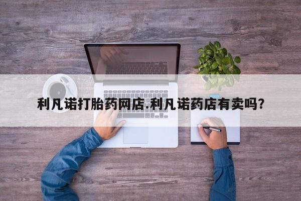 米非司酮片在线购微信利凡诺打胎药网店.利凡诺药店有卖吗？