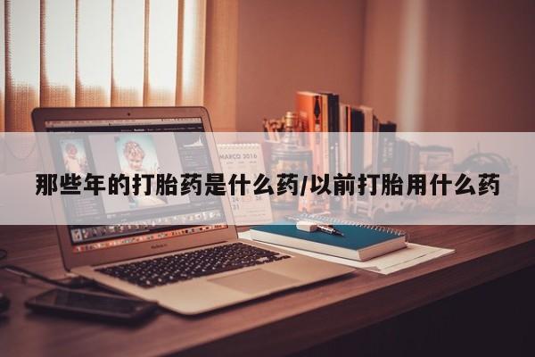 米非司酮片在线购微信那些年的打胎药是什么药/以前打胎用什么药