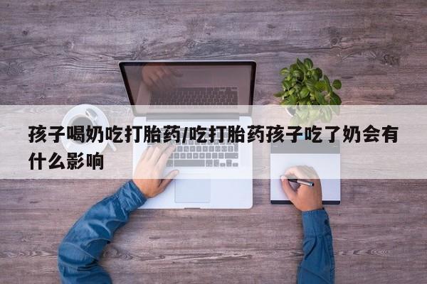 米非司酮片在线购微信孩子喝奶吃打胎药/吃打胎药孩子吃了奶会有什么影响