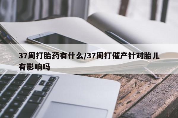 米非司酮片在线购微信37周打胎药有什么/37周打催产针对胎儿有影响吗